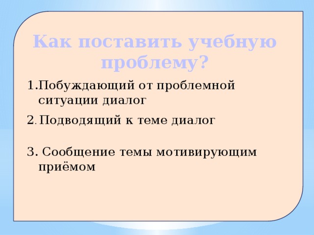 Как поставить учебную проблему? Побуждающий от проблемной ситуации диалог 2 . Подводящий к теме диалог 3. Сообщение темы мотивирующим приёмом