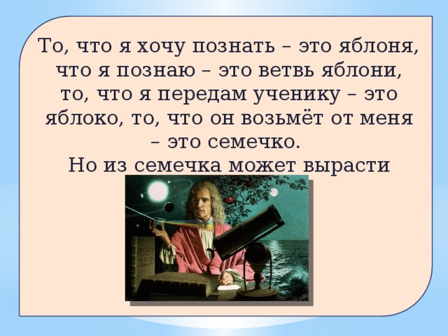 То, что я хочу познать – это яблоня, что я познаю – это ветвь яблони, то, что я передам ученику – это яблоко, то, что он возьмёт от меня – это семечко. Но из семечка может вырасти яблоня!