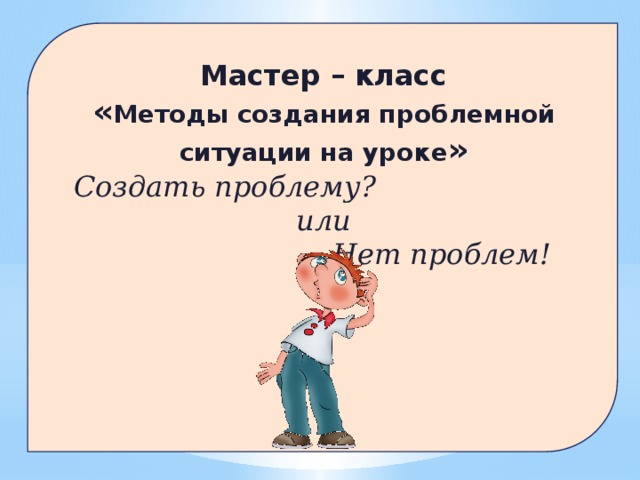 Мастер – класс « Методы создания проблемной ситуации на уроке »  Создать проблему? или  Нет проблем!