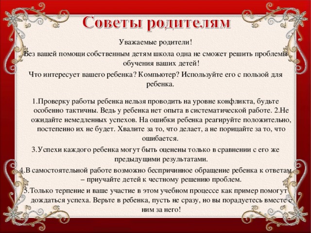 Уважаемые родители! Без вашей помощи собственным детям школа одна не сможет решить проблемы обучения ваших детей! Что интересует вашего ребенка? Компьютер? Используйте его с пользой для ребенка. 1.Проверку работы ребенка нельзя проводить на уровне конфликта, будьте особенно тактичны. Ведь у ребенка нет опыта в систематической работе. 2.Не ожидайте немедленных успехов. На ошибки ребенка реагируйте положительно, постепенно их не будет. Хвалите за то, что делает, а не порицайте за то, что ошибается. 3.Успехи каждого ребенка могут быть оценены только в сравнении с его же предыдущими результатами. 4.В самостоятельной работе возможно беспричинное обращение ребенка к ответам – приучайте детей к честному решению проблем. 5.Только терпение и ваше участие в этом учебном процессе как пример помогут дождаться успеха. Верьте в ребенка, пусть не сразу, но вы порадуетесь вместе с ним за него!