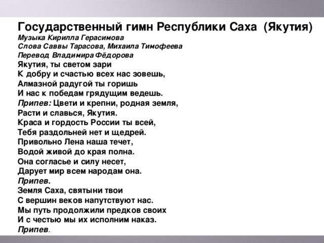 Государственный гимн Республики Саха (Якутия) Музыка Кирилла Герасимова Слова Саввы Тарасова, Михаила Тимофеева Перевод Владимира Фёдорова Якутия, ты светом зари К добру и счастью всех нас зовешь, Алмазной радугой ты горишь И нас к победам грядущим ведешь. Припев: Цвети и крепни, родная земля, Расти и славься, Якутия. Краса и гордость России ты всей, Тебя раздольней нет и щедрей. Привольно Лена наша течет, Водой живой до края полна. Она согласье и силу несет, Дарует мир всем народам она. Припев. Земля Саха, святыни твои С вершин веков напутствуют нас. Мы путь продолжили предков своих И с честью мы их исполним наказ. Припев .