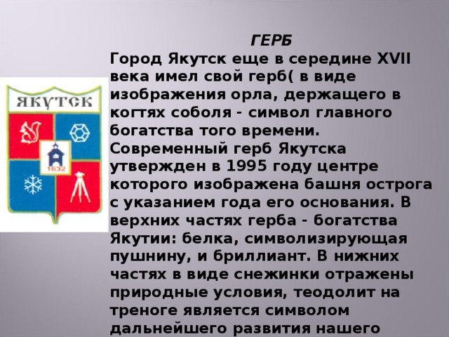 ГЕРБ Город Якутск еще в середине XVII века имел свой герб( в виде изображения орла, держащего в когтях соболя - символ главного богатства того времени. Современный герб Якутска утвержден в 1995 году центре которого изображена башня острога с указанием года его основания. В верхних частях герба - богатства Якутии: белка, символизирующая пушнину, и бриллиант. В нижних частях в виде снежинки отражены природные условия, теодолит на треноге является символом дальнейшего развития нашего города