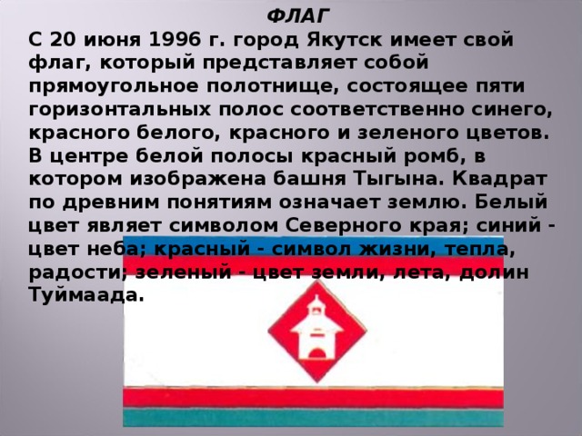 ФЛАГ С 20 июня 1996 г. город Якутск имеет свой флаг, который представляет собой прямоугольное полотнище, состоящее пяти горизонтальных полос соответственно синего, красного белого, красного и зеленого цветов. В центре белой полосы красный ромб, в котором изображена башня Тыгына. Квадрат по древним понятиям означает землю. Белый цвет являет символом Северного края; синий - цвет неба; красный - символ жизни, тепла, радости; зеленый - цвет земли, лета, долин Туймаада.