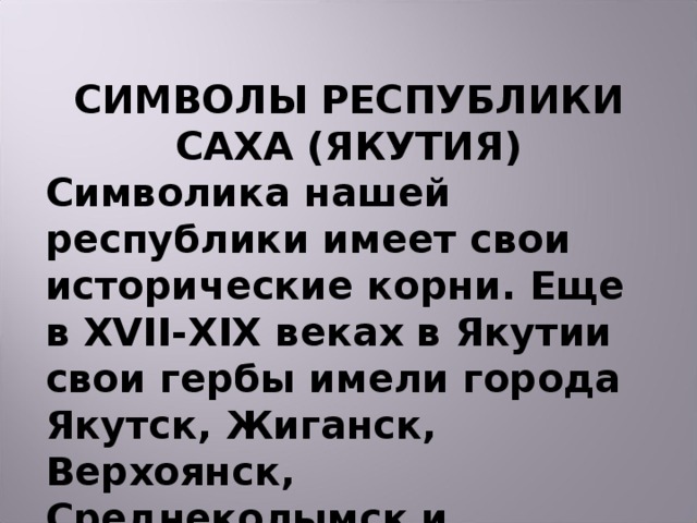 СИМВОЛЫ РЕСПУБЛИКИ САХА (ЯКУТИЯ) Символика нашей республики имеет свои исторические корни. Еще в XVII - XIX веках в Якутии свои гербы имели города Якутск, Жиганск, Верхоянск, Среднеколымск и Олекминск.