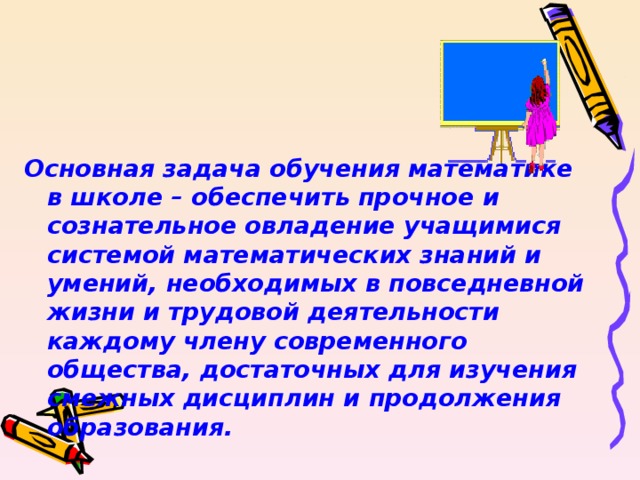 Основная задача обучения математике в школе – обеспечить прочное и сознательное овладение учащимися системой математических знаний и умений, необходимых в повседневной жизни и трудовой деятельности каждому члену современного общества, достаточных для изучения смежных дисциплин и продолжения образования.