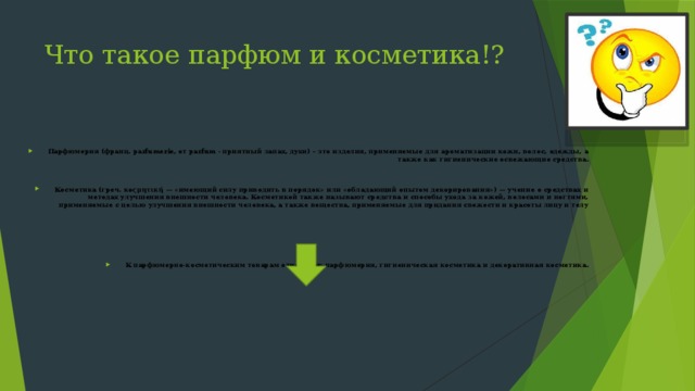 Что такое парфюм и косметика!? Парфюмерия (франц. parfumerie, от parfum - приятный запах, духи) – это изделия, применяемые для ароматизации кожи, волос, одежды, а также как гигиенические освежающие средства.  Косметика (греч. κοςμητική — «имеющий силу приводить в порядок» или «обладающий опытом декорирования») — учение о средствах и методах улучшения внешности человека. Косметикой также называют средства и способы ухода за кожей, волосами и ногтями, применяемые с целью улучшения внешности человека, а также вещества, применяемые для придания свежести и красоты лицу и телу    К парфюмерно-косметическим товарам относятся: парфюмерия, гигиеническая косметика и декоративная косметика.