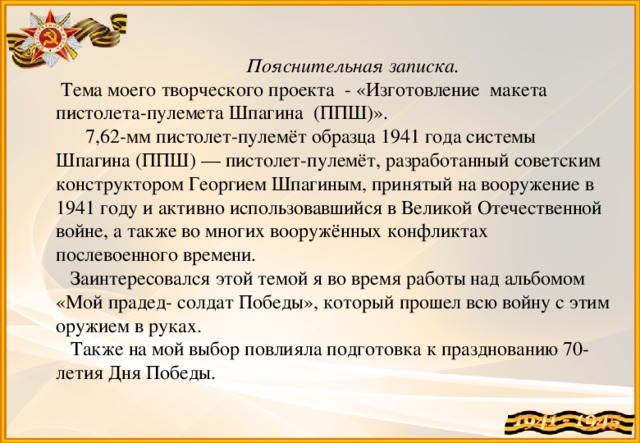 Пояснительная записка.  Тема моего творческого проекта - «Изготовление макета пистолета-пулемета Шпагина (ППШ)».       7,62-мм пистолет-пулемёт образца 1941 года системы Шпагина (ППШ) — пистолет-пулемёт, разработанный советским конструктором Георгием Шпагиным, принятый на вооружение в 1941 году и активно использовавшийся в Великой Отечественной войне, а также во многих вооружённых конфликтах послевоенного времени.  Заинтересовался этой темой я во время работы над альбомом «Мой прадед- солдат Победы», который прошел всю войну с этим оружием в руках.  Также на мой выбор повлияла подготовка к празднованию 70-летия Дня Победы.