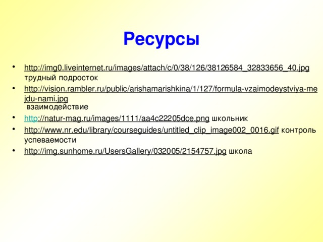 Ресурсы http://img0.liveinternet.ru/images/attach/c/0/38/126/38126584_32833656_40.jpg трудный подросток http://vision.rambler.ru/public/arishamarishkina/1/127/formula-vzaimodeystviya-mejdu-nami.jpg взаимодействие http ://natur-mag.ru/images/1111/aa4c22205dce.png школьник http://www.nr.edu/library/courseguides/untitled_clip_image002_0016.gif контроль успеваемости http://img.sunhome.ru/UsersGallery/032005/2154757.jpg школа