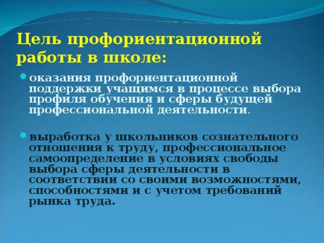 Цель профориентационной работы в школе: оказания профориентационной поддержки учащимся в процессе выбора профиля обучения и сферы будущей профессиональной деятельности . выработка у школьников сознательного отношения к труду, профессиональное самоопределение в условиях свободы выбора сферы деятельности в соответствии со своими возможностями, способностями и с учетом требований рынка труда.