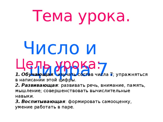 Тема урока. Число и цифра 7. Цель урока: 1. Обучающая : изучать состав числа 7; упражняться в написании этой цифры. 2. Развивающая : развивать речь, внимание, память, мышление; совершенствовать вычислительные навыки. 3. Воспитывающая : формировать самооценку, умение работать в паре.