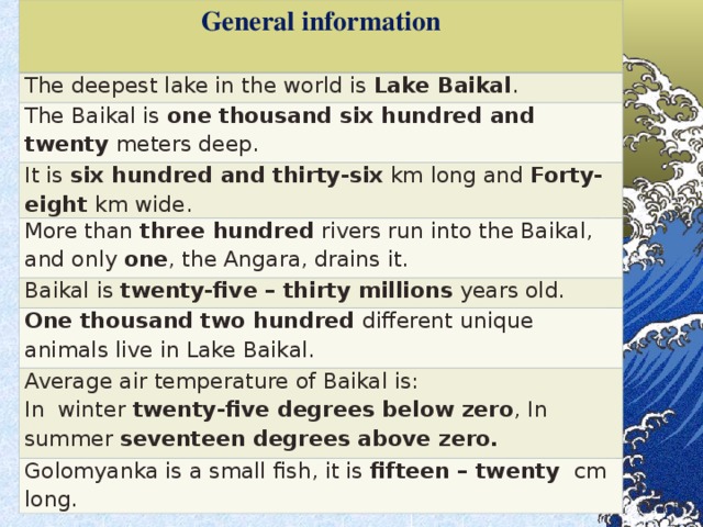 General information  The deepest lake in the world is Lake Baikal . The Baikal is one thousand six hundred and twenty meters deep. It is six hundred and thirty-six km long and  Forty-eight  km wide. More than three hundred rivers run into the Baikal, and only one , the Angara, drains it. Baikal is twenty-five – thirty  millions years old. One thousand two hundred  different unique animals  live in Lake Baikal. Average air temperature of Baikal is: In winter  twenty-five degrees below zero , In summer seventeen degrees above zero. Golomyanka is a small fish, it is fifteen – twenty cm long.