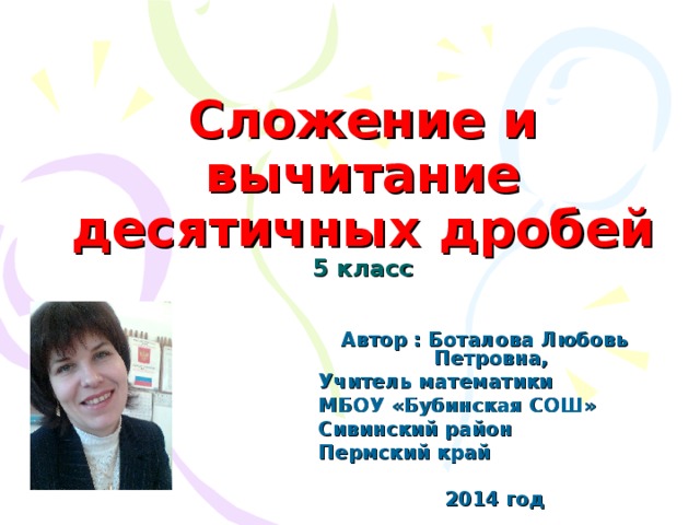 Сложение и вычитание десятичных дробей  5 класс Автор : Боталова Любовь Петровна, Учитель математики МБОУ «Бубинская СОШ» Сивинский район Пермский край  201 4 год