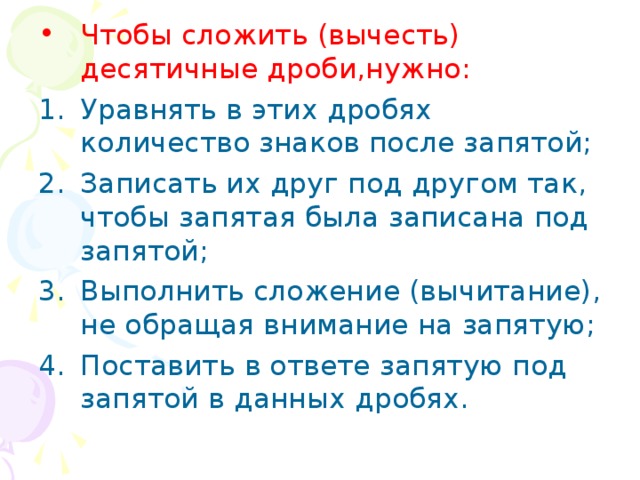 Чтобы сложить (вычесть) десятичные дроби,нужно: Уравнять в этих дробях количество знаков после запятой; Записать их друг под другом так, чтобы запятая была записана под запятой; Выполнить сложение (вычитание), не обращая внимание на запятую; Поставить в ответе запятую под запятой в данных дробях.