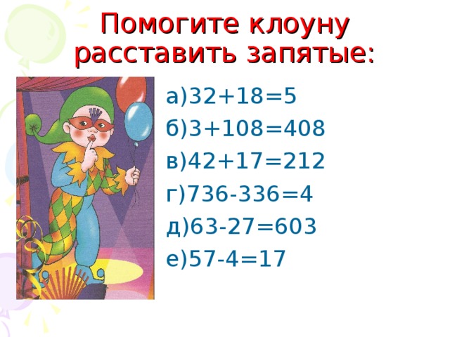 Помогите клоуну расставить запятые: а)32+18=5 б)3+108=408 в)42+17=212 г)736-336=4 д)63-27=603 е)57-4=17