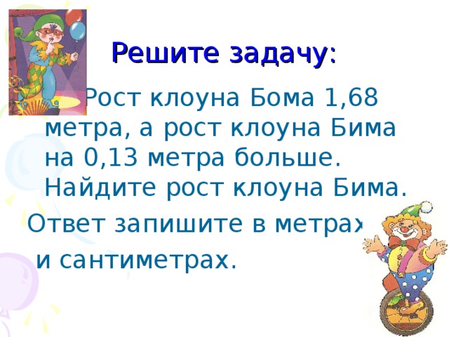 Решите задачу:  Рост клоуна Бома 1,68 метра, а рост клоуна Бима на 0,13 метра больше. Найдите рост клоуна Бима. Ответ запишите в метрах  и сантиметрах.