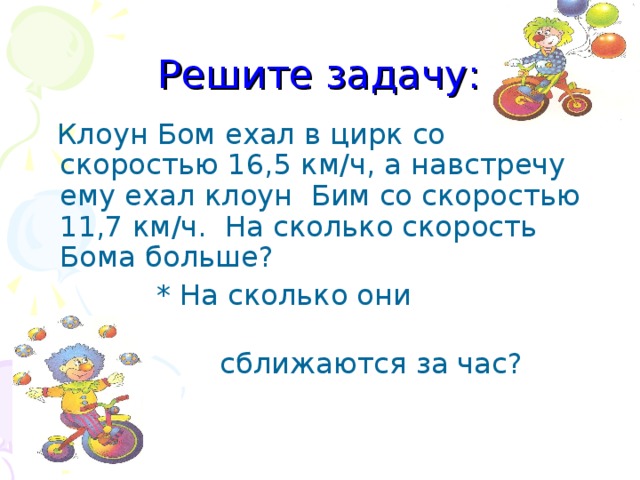 Решите задачу:  Клоун Бом ехал в цирк со скоростью 16,5 км/ч, а  навстречу ему ехал клоун Бим со скоростью 11,7 км/ч. На сколько скорость Бома больше ?  * На сколько они  сближаются за час ?