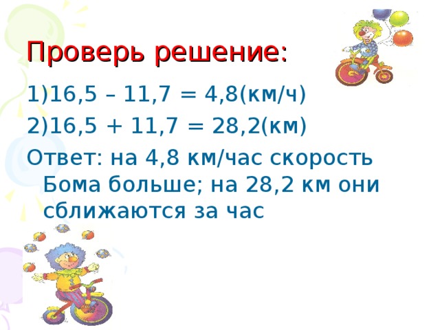 Проверь решение: 1) 16,5 – 11,7 = 4,8(км/ч) 2) 16,5 + 11,7 = 28,2(км) Ответ: на 4,8 км/час скорость Бома больше; на 28,2 км они сближаются за час