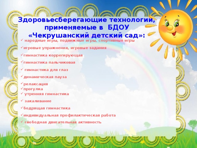 Здоровьесберегающие технологии, применяемые в БДОУ «Чекрушанский детский сад»:  народные игры, подвижные игры, спортивные игры  игровые упражнения, игровые задания  гимнастика коррегирующая  гимнастика пальчиковая   гимнастика для глаз  динамическая пауза  релаксация прогулка  утренняя гимнастика   закаливание  бодрящая гимнастика  индивидуальная профилактическая работа