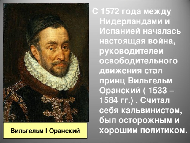 С 1572 года между Нидерландами и Испанией началась настоящая война, руководителем освободительного движения стал принц Вильгельм Оранский ( 1533 – 1584 гг.) . Считал себя кальвинистом, был осторожным и хорошим политиком. Вильгельм I Оранский