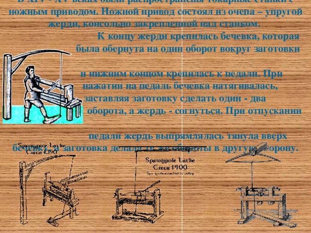 В XIV - XV веках были распространены токарные станки с ножным приводом. Ножной привод состоял из очепа – упругой жерди, консольно закрепленной над станком.  К концу жерди крепилась бечевка, которая  была обернута на один оборот вокруг заготовки  и нижним концом крепилась к педали. При  нажатии на педаль бечевка натягивалась,  заставляя заготовку сделать один - два  оборота, а жердь - согнуться. При отпускании  педали жердь выпрямлялась тянула вверх бечевку, и заготовка делала те же обороты в другую сторону.