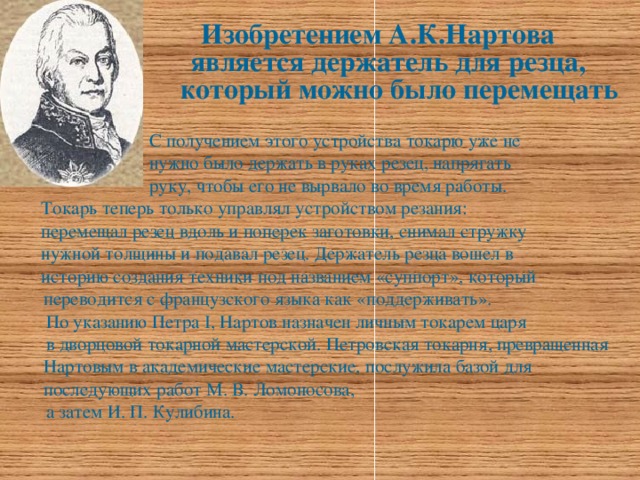 Изобретением А.К.Нартова  является держатель для резца,  который можно было перемещать    С получением этого устройства токарю уже не  нужно было держать в руках резец, напрягать  руку, чтобы его не вырвало во время работы.  Токарь теперь только управлял устройством резания:  перемещал резец вдоль и поперек заготовки, снимал стружку  нужной толщины и подавал резец. Держатель резца вошел в  историю создания техники под названием «суппорт», который переводится с французского языка как «поддерживать».  По указанию Петра I, Нартов назначен личным токарем царя  в дворцовой токарной мастерской. Петровская токарня, превращенная Нартовым в академические мастерские, послужила базой для последующих работ М. В. Ломоносова,  а затем И. П. Кулибина.