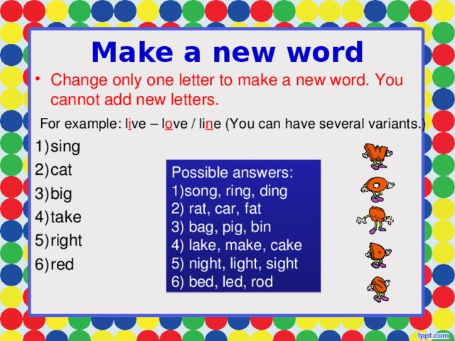 Make a new word Change only one letter to make a new word. You cannot add new letters.  For example: l i ve – l o ve / li n e (You can have several variants.) sing cat big take right red Possible answers: