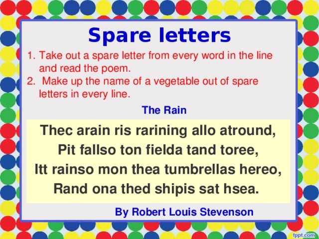 Spare letters Take out a spare letter from every word in the line and read the poem.  Make up the name of a vegetable out of spare letters in every line. The Rain Thec arain ris rarining allo atround,  Pit fallso ton fielda tand toree,  Itt rainso mon thea tumbrellas hereo,  Rand ona thed shipis sat hsea.   By Robert Louis Stevenson