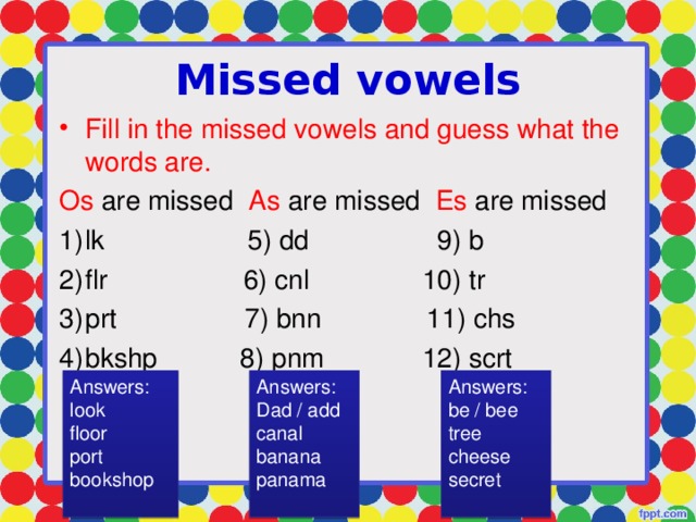 Missed vowels Fill in the missed vowels and guess what the words are. Os are missed As are missed Es are missed lk 5) dd 9) b flr 6) cnl 10) tr prt 7) bnn 11) chs bkshp 8) pnm 12) scrt Answers: look floor port bookshop Answers: Dad / add canal banana panama Answers: be / bee tree cheese secret