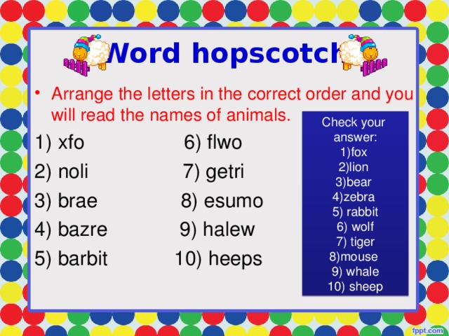 Word hopscotch Arrange the letters in the correct order and you will read the names of animals.  xfo 6) flwo  noli 7) getri  brae 8) esumo  bazre 9) halew  barbit 10) heeps Check your answer:
