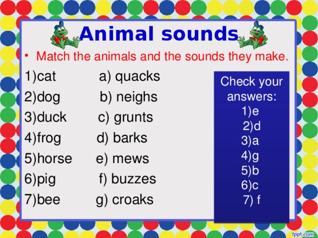 Animal sounds Match the animals and the sounds they make. cat a) quacks dog b) neighs duck c) grunts frog d) barks horse e) mews pig f) buzzes bee g) croaks Check your answers: