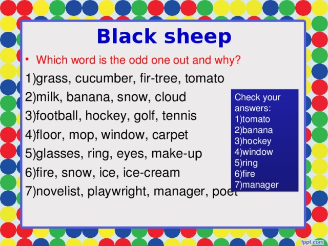 Black sheep Which word is the odd one out and why? grass, cucumber, fir-tree, tomato milk, banana, snow, cloud football, hockey, golf, tennis floor, mop, window, carpet glasses, ring, eyes, make-up fire, snow, ice, ice-cream novelist, playwright, manager, poet Check your answers: