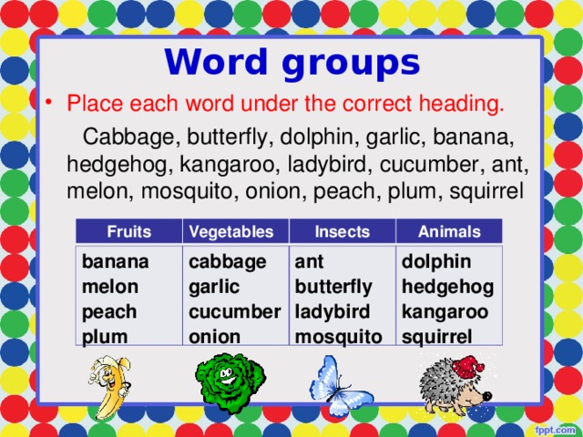 Word groups Place each word under the correct heading.  Cabbage, butterfly, dolphin, garlic, banana, hedgehog, kangaroo, ladybird, cucumber, ant, melon, mosquito, onion, peach, plum, squirrel Fruits Vegetables Insects Animals banana melon peach plum cabbage garlic cucumber onion ant butterfly ladybird mosquito dolphin hedgehog kangaroo squirrel