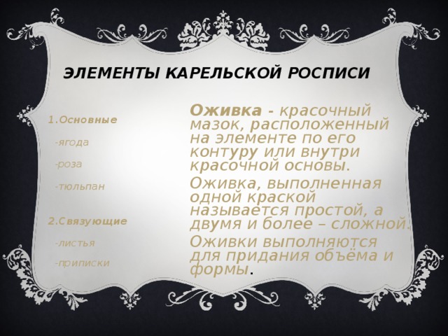 ЭЛЕМЕНТЫ КАРЕЛЬСКОЙ РОСПИСИ Оживка - красочный мазок, расположенный на элементе по его контуру или внутри красочной основы. Оживка, выполненная одной краской называется простой, а двумя и более – сложной. Оживки выполняются для придания объёма и формы .  1.Основные  -ягода  -роза  -тюльпан   2.Связующие  -листья  -приписки