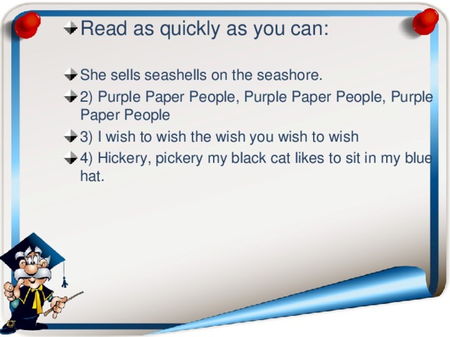 Read as quickly as you can:  She sells seashells on the seashore. 2) Purple Paper People, Purple Paper People, Purple Paper People 3) I wish to wish the wish you wish to wish 4) Hickery, pickery my black cat likes to sit in my blue hat.