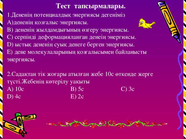 Тест тапсырмалары. 1.Дененің потенциалдық энергиясы дегеніміз дененің қозғалыс энергиясы. B) дененің жылдамдығының өзгеру энергиясы. C) серпінді деформацияланған денеің энергиясы. D) ыстық дененің суық денеге берген энергиясы. E) дене молекулаларының қозғалысымен байланысты энергиясы. 2.Садақтан тік жоғары атылған жебе 10с өткенде жерге түсті.Жебенің көтерілу уақыты А) 10с В) 5с С) 3с D) 4с Е) 2с