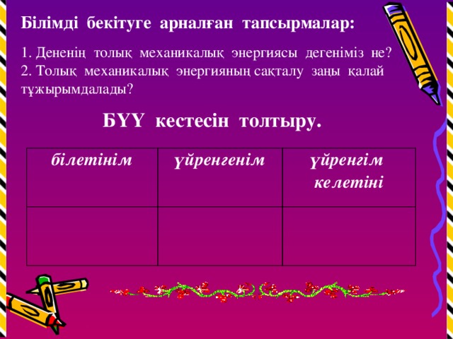 Білімді бекітуге арналған тапсырмалар: 1. Дененің толық механикалық энергиясы дегеніміз не? 2. Толық механикалық энергияның сақталу заңы қалай тұжырымдалады?  БҮҮ кестесін толтыру. білетінім үйренгенім үйренгім келетіні