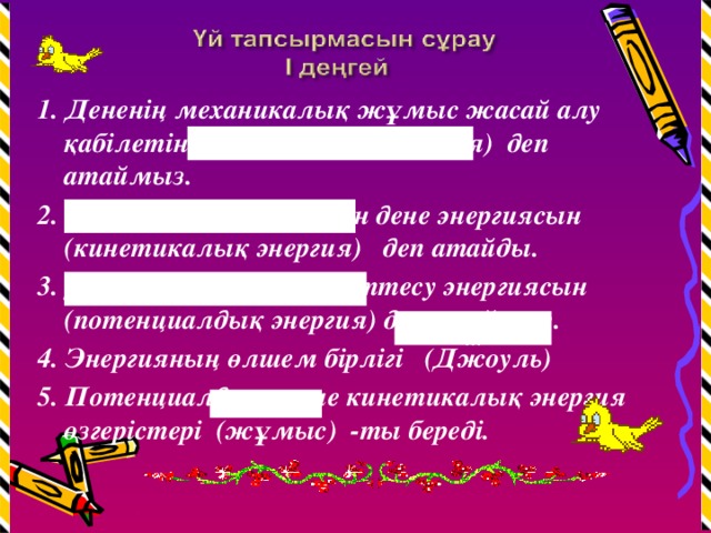 1. Дененің механикалық жұмыс жасай алу қабілетін (механикалық энергия) деп атаймыз. 2. Қозғалып келе жатқан дене энергиясын (кинетикалық энергия) деп атайды. 3. Денелердің өзара әрекеттесу энергиясын (потенциалдық энергия) деп атаймыз. 4. Энергияның өлшем бірлігі (Джоуль) 5. Потенциалдық және кинетикалық энергия өзгерістері (жұмыс) -ты береді. ............................................. ............................................. ............................................. ............................ .................