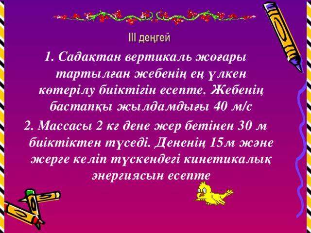 1. Садақтан вертикаль жоғары тартылған жебенің ең үлкен көтерілу биіктігін есепте. Жебенің бастапқы жылдамдығы 40 м/с 2. Массасы 2 кг дене жер бетінен 30 м биіктіктен түседі. Дененің 15м және жерге келіп түскендегі кинетикалық энергиясын есепте