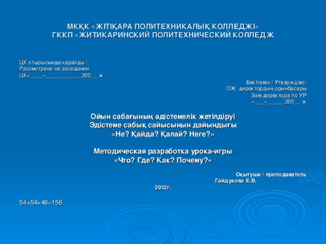 МКҚК «Ж I Т I ҚАРА ПОЛИТЕХНИКАЛЫҚ КОЛЛЕДЖ I »  ГККП «ЖИТИКАРИНСКИЙ ПОЛИТЕХНИЧЕСКИЙ КОЛЛЕДЖ ЦК отырысында қаралды / Рассмотрено на заседании ЦК «____»____________200__ ж Бекiтемiн / Утверждаю : ОЖ директордың орынбасары Зам.директора по УР «___»______200__ ж  Ойын сабағының әдістемелік жетілдіруі Эдiстеме сабық сайысынын дайындығы « Не ? Қайда? Қалай? Неге? »  Методическая разработка урока-игры «Что? Где? Как? Почему?»   Оқытуши / преподавател ь    Гайдукова Е.В. 2012г. 54+54+48=156