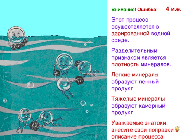 Внимание!  Ошибка! 4 и.е . Этот процесс осуществляется в аэрированной водной среде. Разделительным признаком является плотность минералов. Легкие минералы образуют пенный продукт Тяжелые минералы образуют камерный продукт Уважаемые знатоки, внесите свои поправки в описание процесса