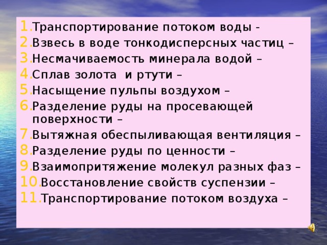 Транспортирование потоком воды - Взвесь в воде тонкодисперсных частиц – Несмачиваемость минерала водой – Сплав золота и ртути – Насыщение пульпы воздухом – Разделение руды на просевающей поверхности – Вытяжная обеспыливающая вентиляция – Разделение руды по ценности – Взаимопритяжение молекул разных фаз – Восстановление свойств суспензии – Транспортирование потоком воздуха –