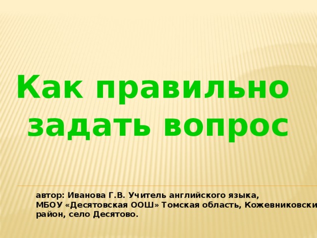 Как правильно задать вопрос автор: Иванова Г.В. Учитель английского языка, МБОУ «Десятовская ООШ» Томская область, Кожевниковский район, село Десятово.