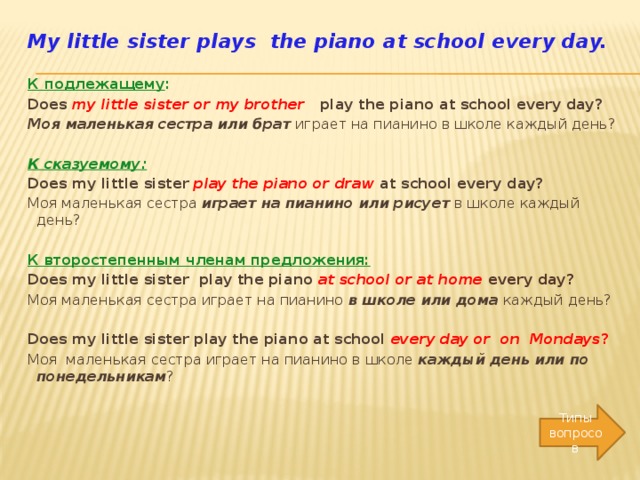 My little sister plays the piano at school every day.   К подлежащему : Does my little sister or my brother  play the piano at school every day? Моя маленькая сестра или брат играет на пианино в школе каждый день? К сказуемому:  Does my little sister play the piano or draw  at school every day? Моя маленькая сестра играет на пианино или рисует в школе каждый день?   К второстепенным членам предложения: Does my little sister play the piano at school or at home  every day? Моя маленькая сестра играет на пианино в школе или дома каждый день? Does my little sister play the piano at school every day or on Mondays ? Моя маленькая сестра играет на пианино в школе каждый день или по понедельникам ?   Типы вопросов