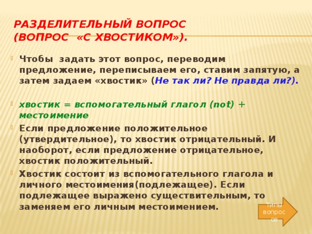 Разделительный вопрос  (вопрос «с хвостиком»). Чтобы задать этот вопрос, переводим предложение, переписываем его, ставим запятую, а затем задаем «хвостик» ( Не так ли? Не правда ли?). хвостик = вспомогательный глагол (not) + местоимение Если предложение положительное (утвердительное), то хвостик отрицательный. И наоборот, если предложение отрицательное, хвостик положительный. Хвостик состоит из вспомогательного глагола и личного местоимения(подлежащее). Если подлежащее выражено существительным, то заменяем его личным местоимением.   Типы вопросов