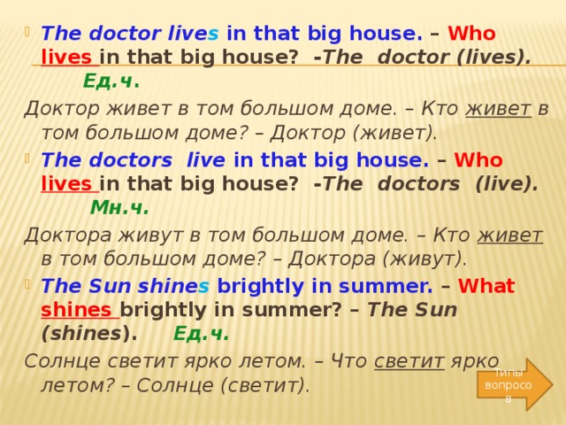 The doctor live s in that big house. – Who lives in that big house? - The doctor (lives).  Ед.ч . Доктор живет в том большом доме. – Кто живет в том большом доме? – Доктор (живет).  The doctors live in that big house. – Who lives in that big house? - The doctors (live).  Мн.ч. Доктора живут в том большом доме. – Кто живет в том большом доме? – Доктора (живут).  The Sun shine s brightly in summer. – What shines brightly in summer? – The Sun (shines ). Ед.ч. Солнце светит ярко летом. – Что светит