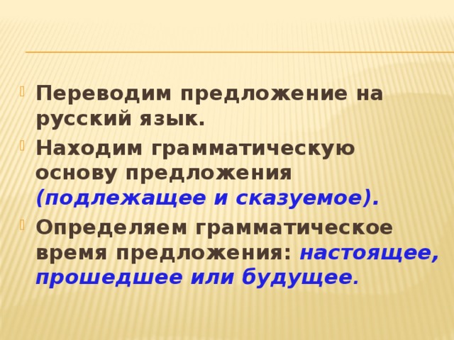 Переводим предложение на русский язык. Находим грамматическую основу предложения (подлежащее и сказуемое). Определяем грамматическое время предложения: настоящее, прошедшее или будущее .