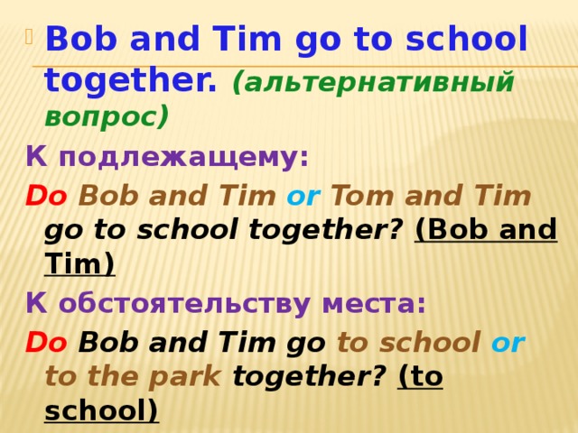 Bob and Tim go to school together. (альтернативный вопрос) К подлежащему: Do  Bob and Tim or  Tom and Tim go to school together? (Bob and Tim) К обстоятельству места: Do Bob and Tim go to school or to the park together? (to school)