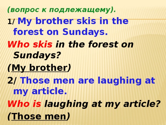 (вопрос к подлежащему). 1/ My brother skis in the forest on Sundays. Who skis in the forest on Sundays? ( My brother ) 2/ Those men are laughing at my article. Who is laughing at my article? ( Those men )