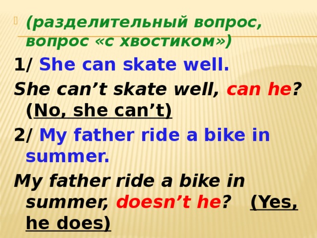 (разделительный вопрос, вопрос «с хвостиком») 1/ She can skate well. She can’t skate well, can he ? ( No, she can’t) 2/ My father ride a bike in summer. My father ride a bike in summer, doesn’t he ? (Yes, he does)