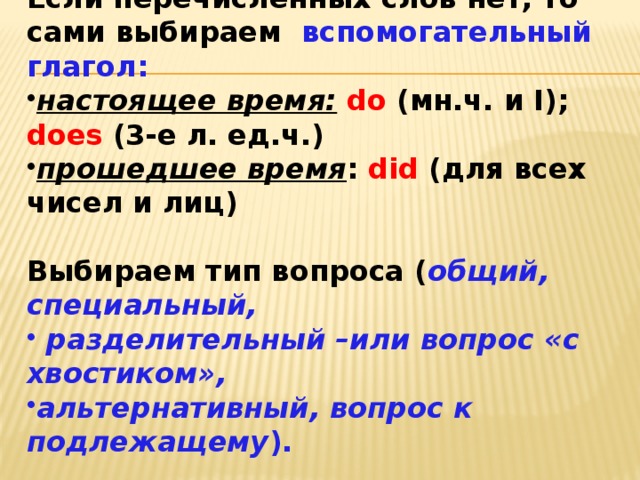 Если перечисленных слов нет, то сами выбираем вспомогательный глагол: настоящее время:  do (мн.ч. и I); does (3-е л. ед.ч.) прошедшее время : did (для всех чисел и лиц)  Выбираем тип вопроса ( общий, специальный,